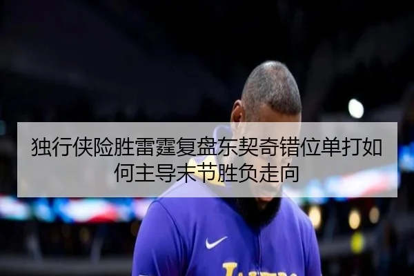 独行侠险胜雷霆复盘东契奇错位单打如何主导末节胜负走向