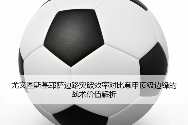 尤文图斯基耶萨边路突破效率对比意甲顶级边锋的战术价值解析