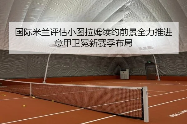 国际米兰评估小图拉姆续约前景全力推进意甲卫冕新赛季布局