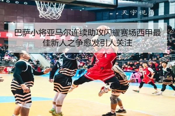 巴萨小将亚马尔连续助攻闪耀赛场西甲最佳新人之争愈发引人关注